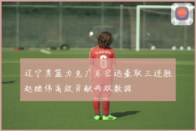 辽宁男篮力克广东宏远豪取三连胜赵继伟高效贡献两双数据