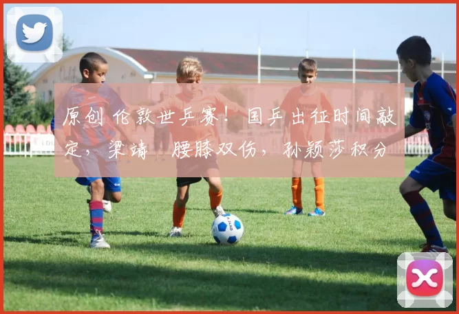 原创 伦敦世乒赛！国乒出征时间敲定，梁靖崑腰膝双伤，孙颖莎积分缩水，蒯曼连降3名，马龙许昕紧急驰援