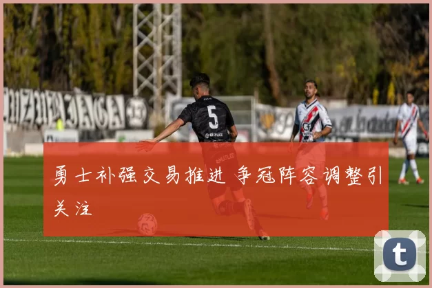 勇士补强交易推进 争冠阵容调整引关注