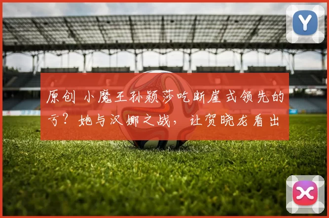 原创 小魔王孙颖莎吃断崖式领先的亏？她与汉娜之战，让贺晓龙看出水平