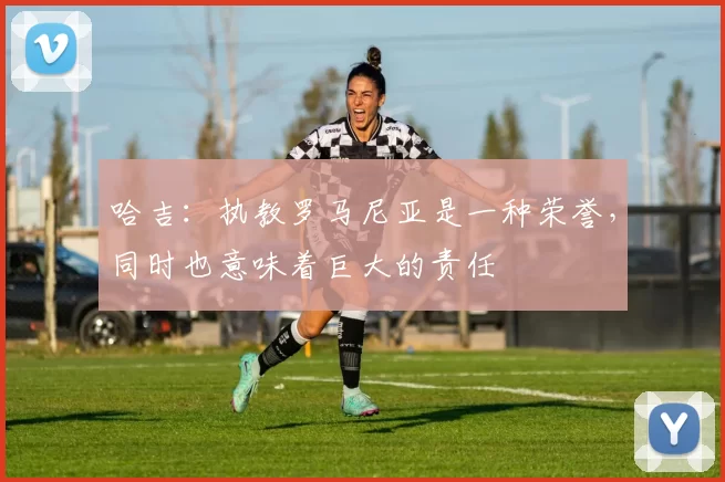 哈吉：执教罗马尼亚是一种荣誉，同时也意味着巨大的责任