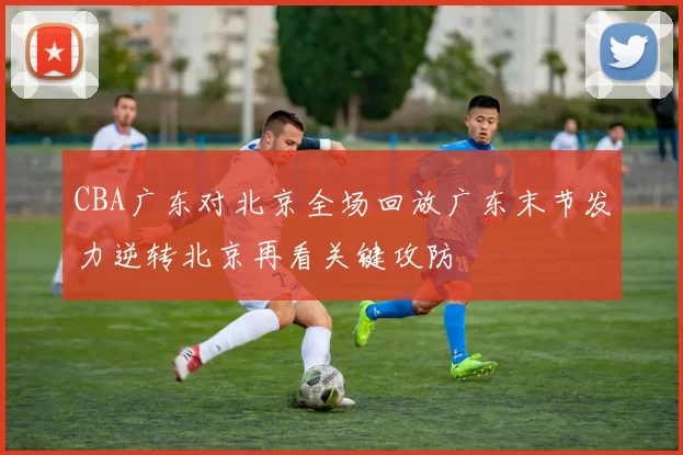CBA广东对北京全场回放广东末节发力逆转北京再看关键攻防